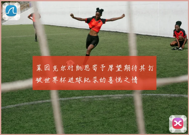 莱因克尔对凯恩寄予厚望期待其打破世界杯进球纪录的喜悦之情