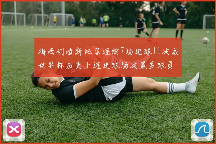 梅西创造新纪录连续7场进球11次成世界杯历史上连进球场次最多球员