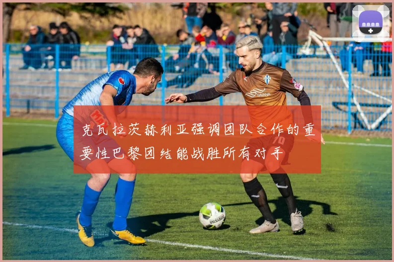 克瓦拉茨赫利亚强调团队合作的重要性巴黎团结能战胜所有对手