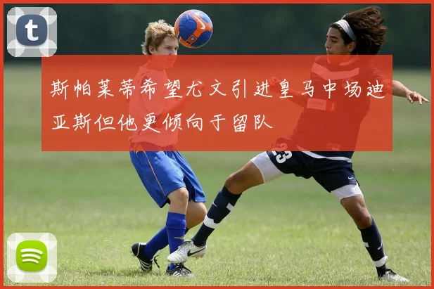 斯帕莱蒂希望尤文引进皇马中场迪亚斯但他更倾向于留队