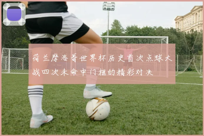 荷兰摩洛哥世界杯历史首次点球大战四次未命中门框的精彩对决
