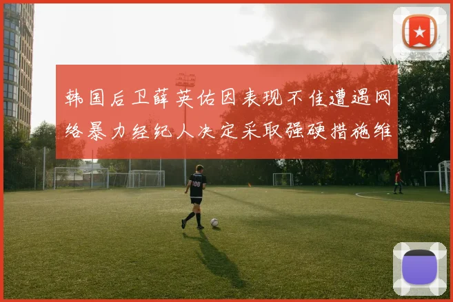 韩国后卫薛英佑因表现不佳遭遇网络暴力经纪人决定采取强硬措施维护权益