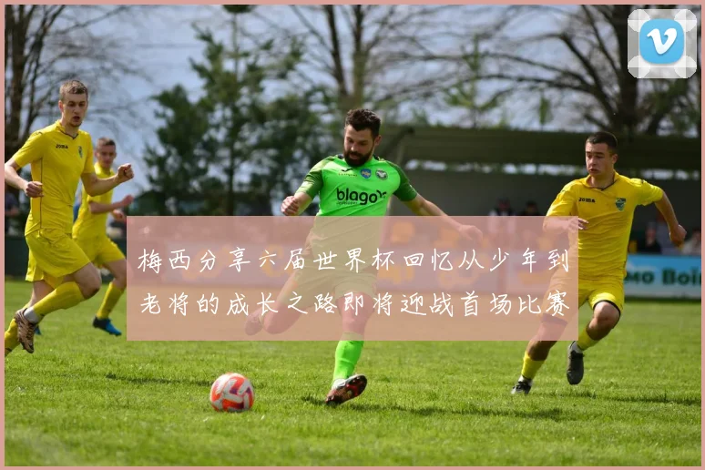 梅西分享六届世界杯回忆从少年到老将的成长之路即将迎战首场比赛