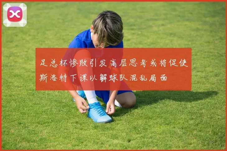 足总杯惨败引发高层思考或将促使斯洛特下课以解球队混乱局面