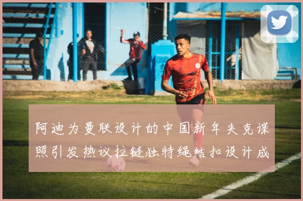 阿迪为曼联设计的中国新年夹克谍照引发热议拉链独特绳结扣设计成亮点