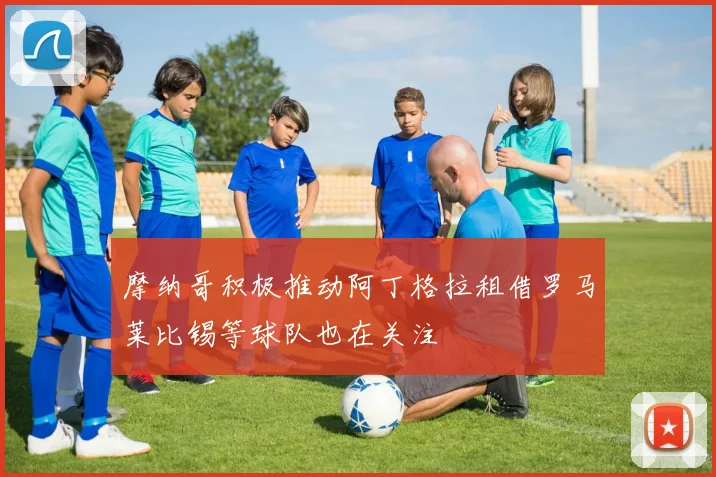 摩纳哥积极推动阿丁格拉租借罗马莱比锡等球队也在关注