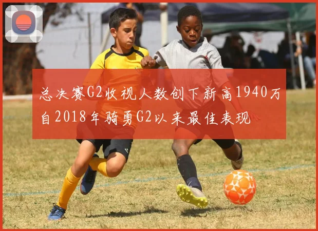 总决赛G2收视人数创下新高1940万自2018年骑勇G2以来最佳表现
