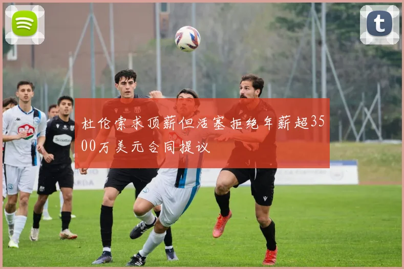杜伦索求顶薪但活塞拒绝年薪超3500万美元合同提议