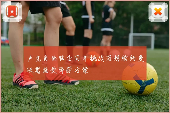 卢克肖面临合同年挑战若想续约曼联需接受降薪方案
