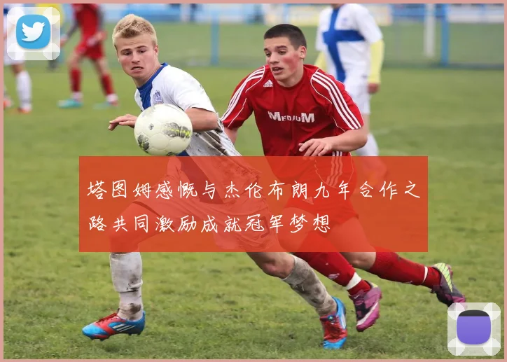 塔图姆感慨与杰伦布朗九年合作之路共同激励成就冠军梦想
