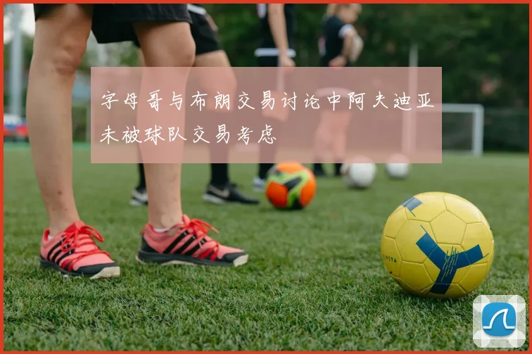 字母哥与布朗交易讨论中阿夫迪亚未被球队交易考虑