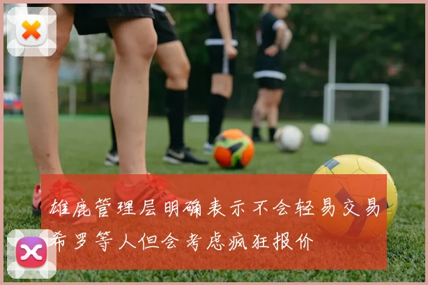 雄鹿管理层明确表示不会轻易交易希罗等人但会考虑疯狂报价