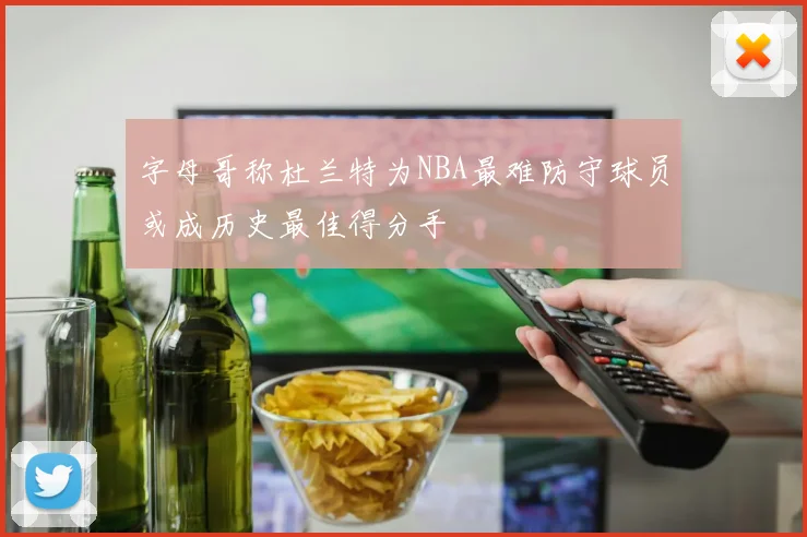 字母哥称杜兰特为NBA最难防守球员或成历史最佳得分手