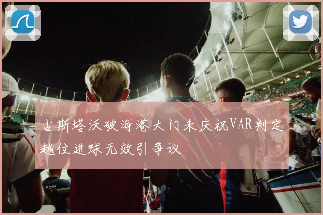 古斯塔沃破海港大门未庆祝VAR判定越位进球无效引争议