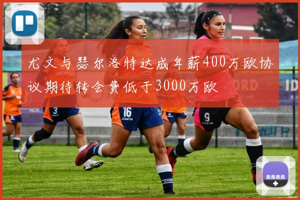 尤文与瑟尔洛特达成年薪400万欧协议期待转会费低于3000万欧