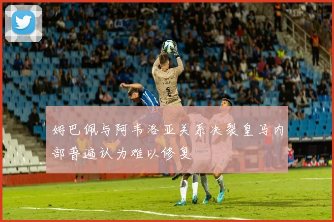 姆巴佩与阿韦洛亚关系决裂皇马内部普遍认为难以修复