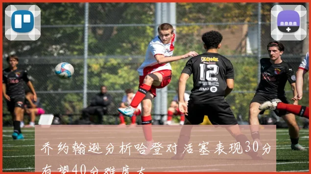 乔约翰逊分析哈登对活塞表现30分有望40分难度大