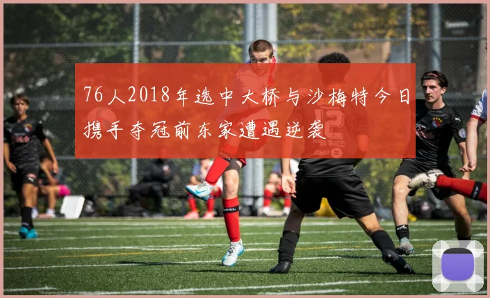 76人2018年选中大桥与沙梅特今日携手夺冠前东家遭遇逆袭
