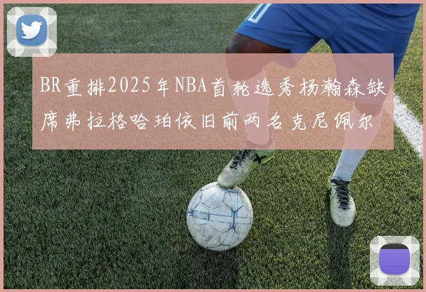BR重排2025年NBA首轮选秀杨瀚森缺席弗拉格哈珀依旧前两名克尼佩尔锁定探花位