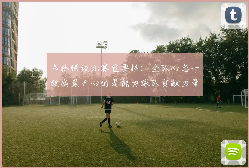 韦林顿谈比赛重要性：全队心态一致我最开心的是能为球队贡献力量