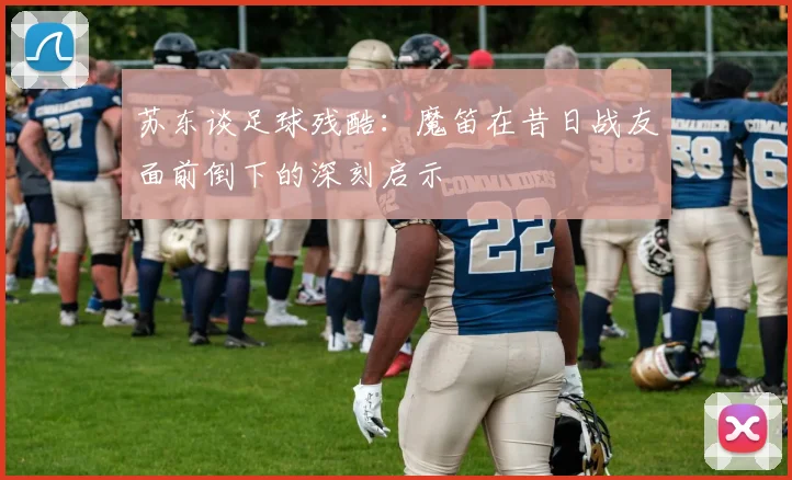 苏东谈足球残酷:魔笛在昔日战友面前倒下的深刻启示