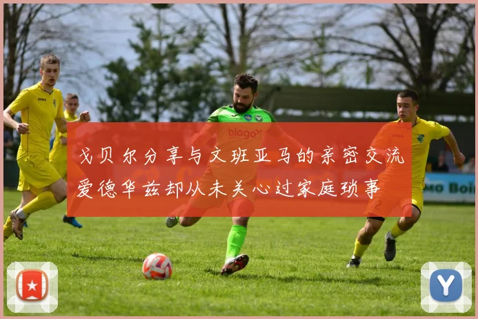 戈贝尔分享与文班亚马的亲密交流爱德华兹却从未关心过家庭琐事