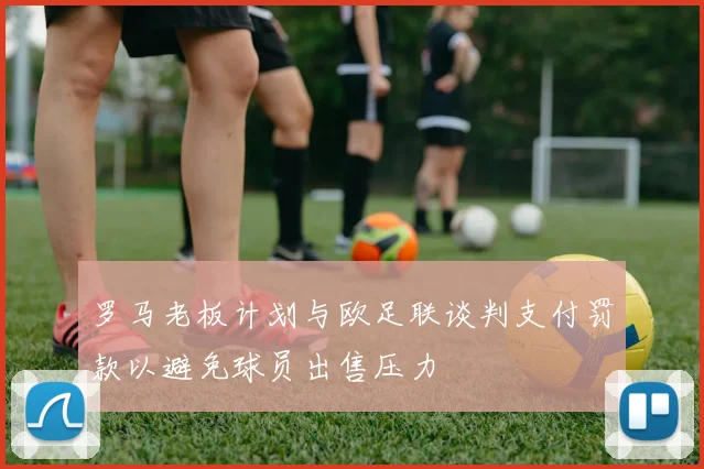 罗马老板计划与欧足联谈判支付罚款以避免球员出售压力