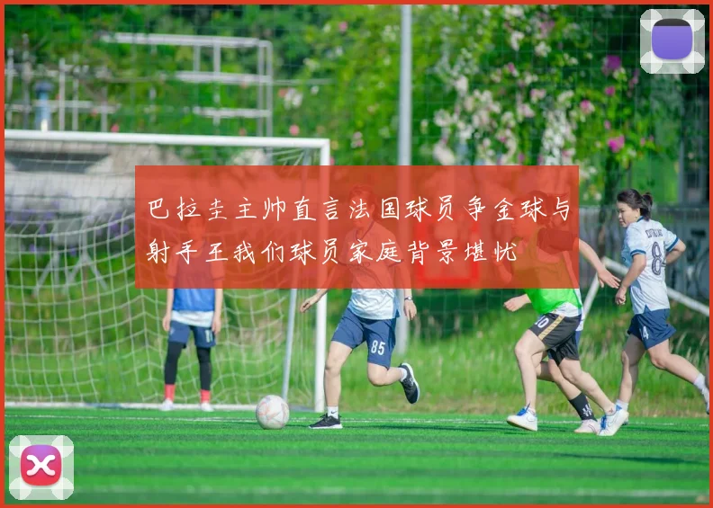 巴拉圭主帅直言法国球员争金球与射手王我们球员家庭背景堪忧